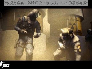 极致视觉盛宴：体验顶级 csgo 大片 2023 的震撼与激情