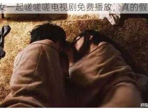 男女一起嗟嗟嗟电视剧免费播放，真的假的？