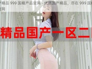 国产精品 999 国精产品官网 - 优质国产精品，尽在 999 国精产品官网