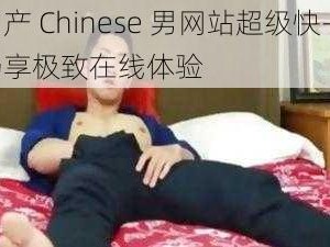 国产 Chinese 男网站超级快——畅享极致在线体验