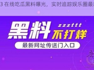 2023 在线吃瓜黑料曝光，实时追踪娱乐圈最新动态