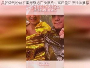 吴梦梦到粉丝家里穿旗袍在线播放：高质量私密好物推荐