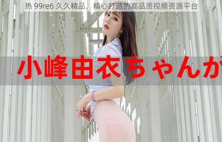 热 99re6 久久精品，精心打造的高品质视频资源平台