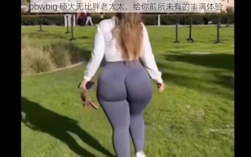 bbwbig 硕大无比胖老太太，给你前所未有的丰满体验